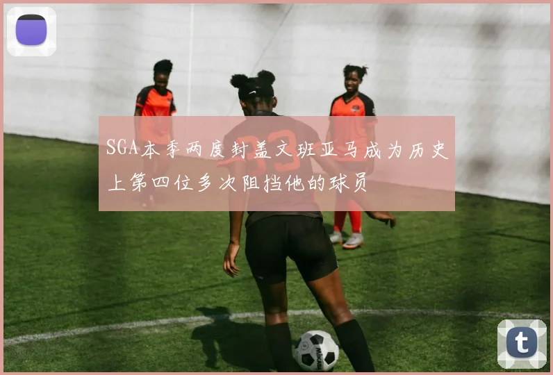 SGA本季两度封盖文班亚马成为历史上第四位多次阻挡他的球员