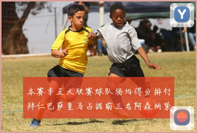 本赛季五大联赛球队场均得分排行拜仁巴萨皇马占据前三名阿森纳紧随其后位列第五