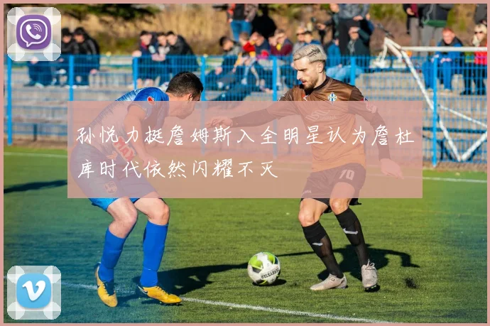 孙悦力挺詹姆斯入全明星认为詹杜库时代依然闪耀不灭