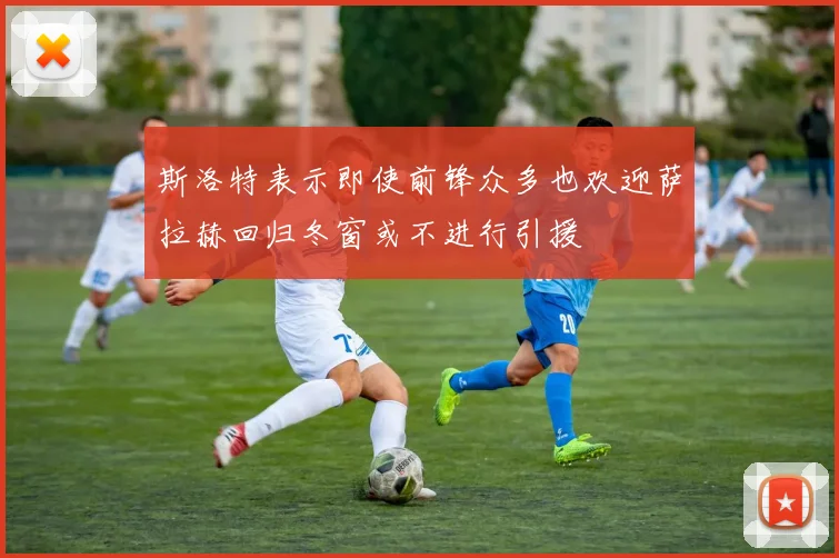 斯洛特表示即使前锋众多也欢迎萨拉赫回归冬窗或不进行引援