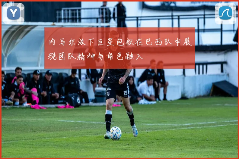 内马尔放下巨星包袱在巴西队中展现团队精神与角色融入