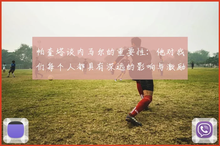 帕奎塔谈内马尔的重要性：他对我们每个人都具有深远的影响与激励