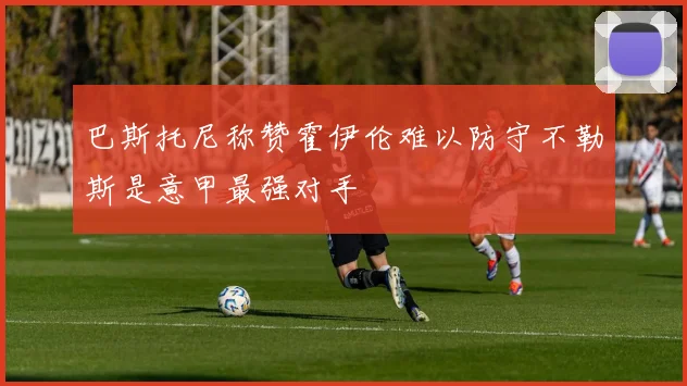 巴斯托尼称赞霍伊伦难以防守不勒斯是意甲最强对手