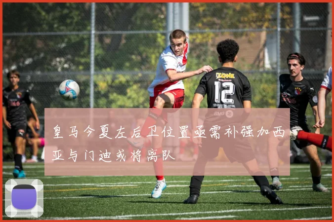 皇马今夏左后卫位置亟需补强加西亚与门迪或将离队