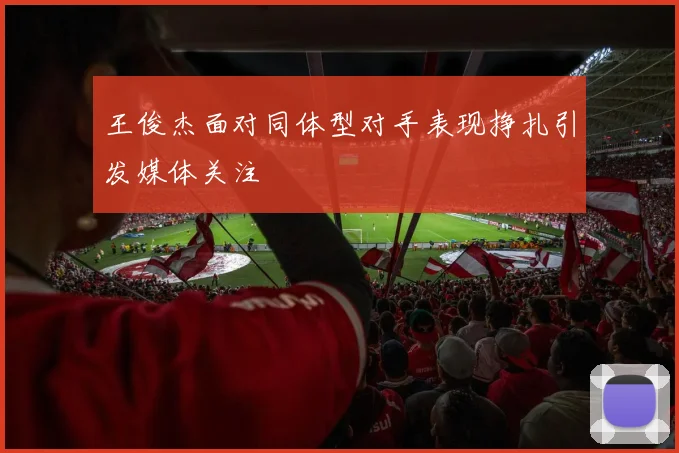王俊杰面对同体型对手表现挣扎引发媒体关注