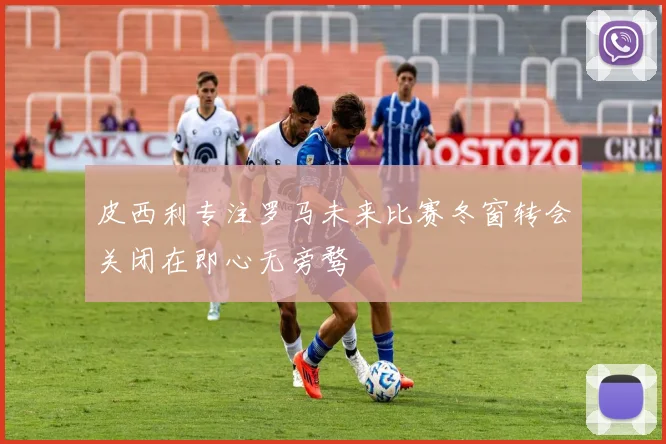 皮西利专注罗马未来比赛冬窗转会关闭在即心无旁骛