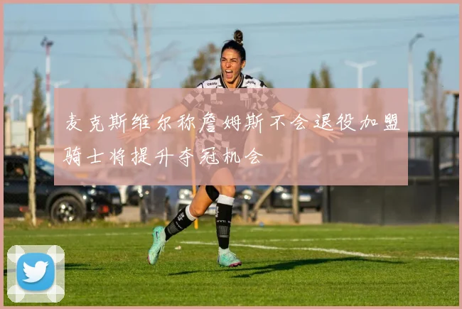 麦克斯维尔称詹姆斯不会退役加盟骑士将提升夺冠机会