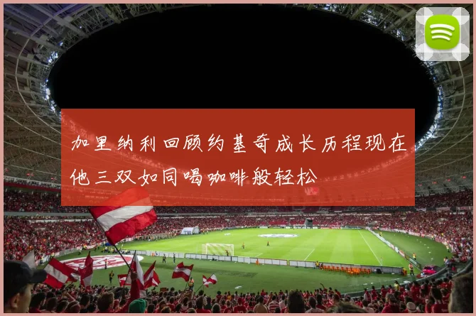 加里纳利回顾约基奇成长历程现在他三双如同喝咖啡般轻松